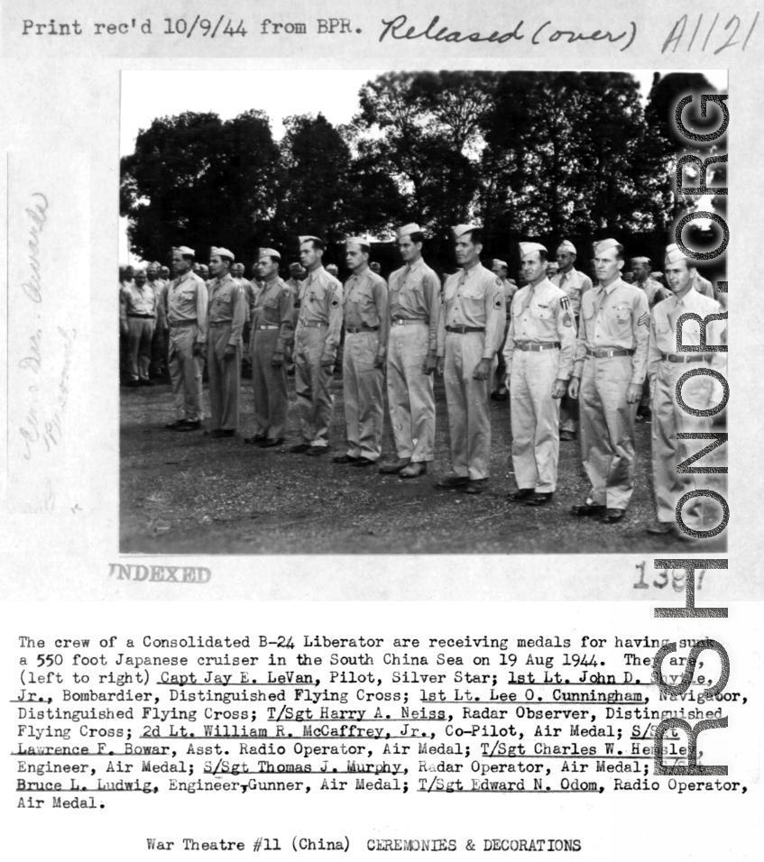 B-24 crew receives medal after sinking 550-foot Japanese cruiser in the South China Sea on August 19, 1944. Left to right: Capt. Jay E. Levan, 1st Lt. John D Shytle, Jr., 1st Lt. Lee O. Cunningham, T/Sgt. Harry A. Neiss, 2nd Lt. William R. McCaffrey, Jr., S/Sgt. Lawrence F. Bowar, T/Sgt. Charles W. Hemsley, S/Sgt. Thomas J. Murphy, S/Sgt. Bruce L. Ludwig, T/Sgt. Edward N. Odom.